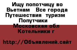 Ищу попотчицу во Вьетнам - Все города Путешествия, туризм » Попутчики   . Московская обл.,Котельники г.